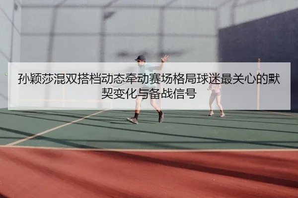 孙颖莎混双搭档动态牵动赛场格局球迷最关心的默契变化与备战信号